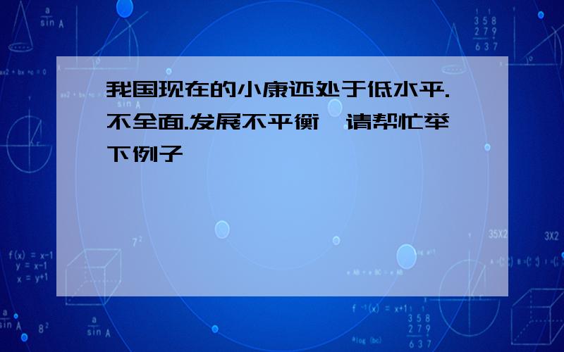 我国现在的小康还处于低水平.不全面.发展不平衡,请帮忙举下例子