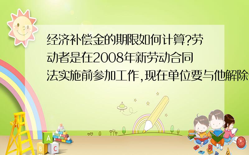 经济补偿金的期限如何计算?劳动者是在2008年新劳动合同法实施前参加工作,现在单位要与他解除劳动合同,经济补偿金如何计算?