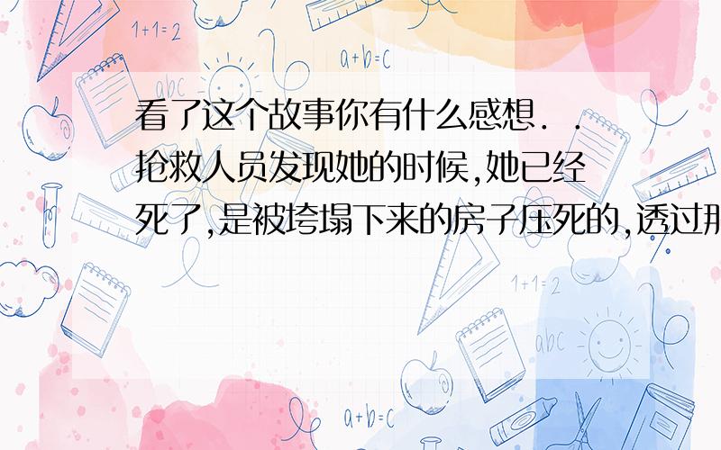 看了这个故事你有什么感想．．抢救人员发现她的时候,她已经死了,是被垮塌下来的房子压死的,透过那一堆废墟的的间隙可以看到她死亡的姿势,双膝跪着,整个上身向前匍匐着,双手扶着地支