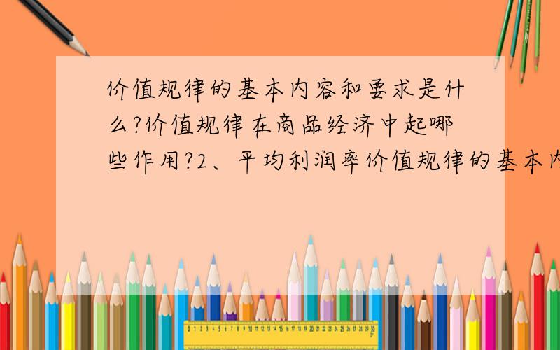 价值规律的基本内容和要求是什么?价值规律在商品经济中起哪些作用?2、平均利润率价值规律的基本内容和要求是什么?价值规律在商品经济中起哪些作用?2、平均利润率是怎样形成的?利润转