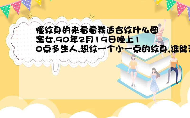 懂纹身的来看看我适合纹什么图案女,90年2月19日晚上10点多生人,想纹一个小一点的纹身,谁能帮我看看我纹什么图案好呢?