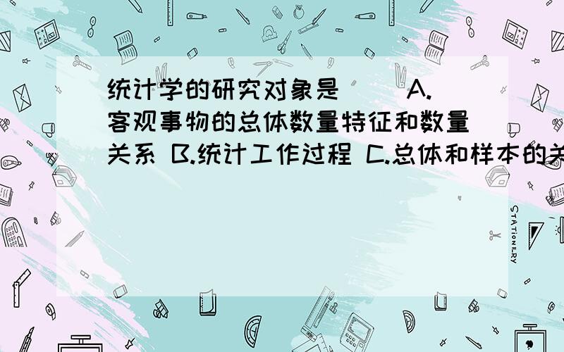 统计学的研究对象是（ ）A.客观事物的总体数量特征和数量关系 B.统计工作过程 C.总体和样本的关系 D.抽象数量的联系和空间形式