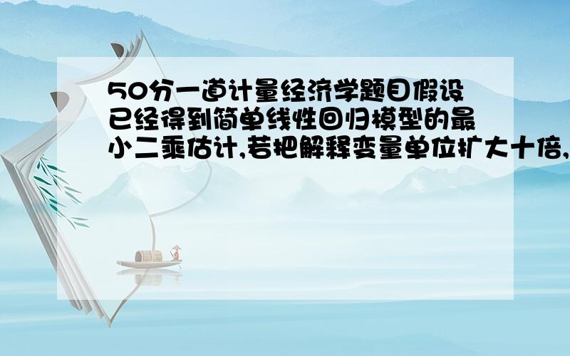 50分一道计量经济学题目假设已经得到简单线性回归模型的最小二乘估计,若把解释变量单位扩大十倍,对原回归模型的斜率和截距有什么样影响