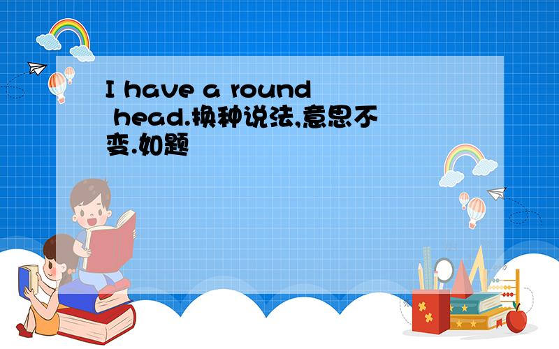 I have a round head.换种说法,意思不变.如题