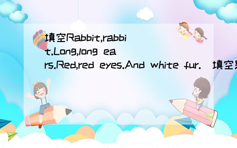 填空Rabbit,rabbit.Long,long ears.Red,red eyes.And white fur.（填空题目请看下面,这是儿歌题目）Waiting for the carrots for dinnerRabbit’s_________are long,its__________are red.I(大写i)ts__________is white.