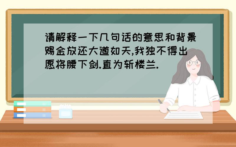 请解释一下几句话的意思和背景赐金放还大道如天,我独不得出愿将腰下剑.直为斩楼兰.