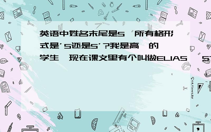 英语中姓名末尾是S,所有格形式是’S还是S’?我是高一的学生,现在课文里有个叫做ELIAS' STORY 的课文,我们老师说本来应该是‘s,但后面story又是S打头,才用S'的,我想问问到底是怎样啊?