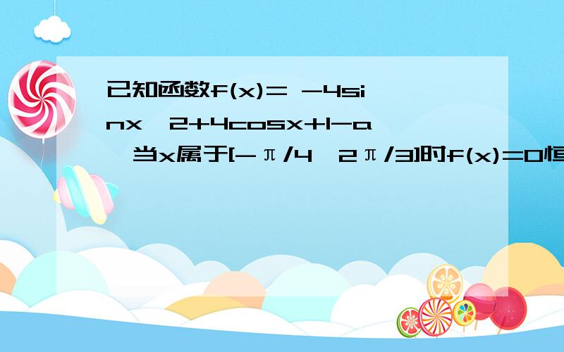 已知函数f(x)= -4sinx＾2+4cosx+1-a,当x属于[-π/4,2π/3]时f(x)=0恒有解,求a取值范围