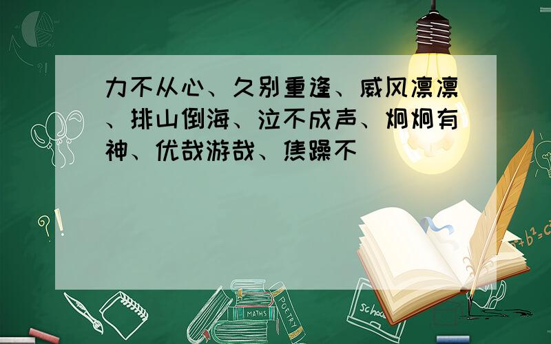 力不从心、久别重逢、威风凛凛、排山倒海、泣不成声、炯炯有神、优哉游哉、焦躁不