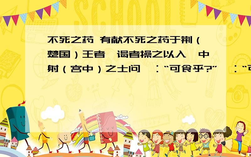不死之药 有献不死之药于荆（楚国）王者,谒者操之以入,中射（宫中）之士问曰：“可食乎?”曰：“可.”因夺而食之.王大怒,使人杀中射之士,中射之士使人说王曰：“臣问谒者曰可食,臣故