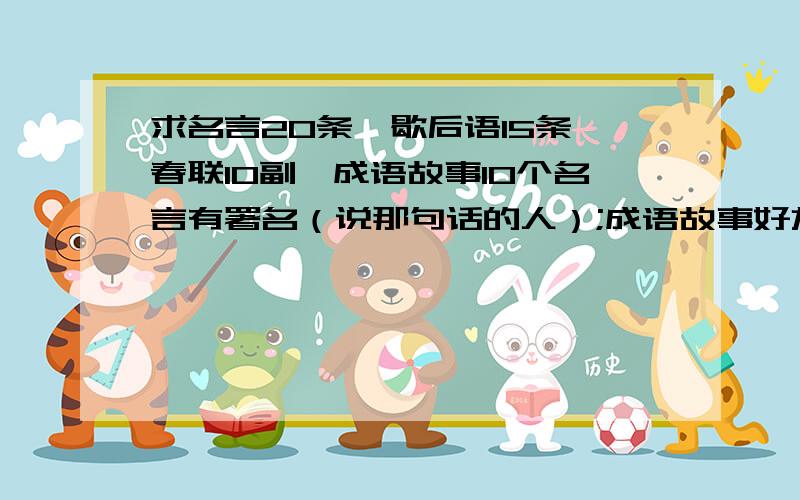 求名言20条,歇后语15条,春联10副,成语故事10个名言有署名（说那句话的人）;成语故事好友具体事情,不是单个题目而已,要题物结合.