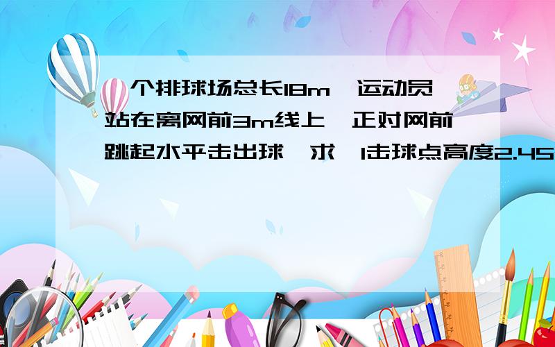 一个排球场总长18m,运动员站在离网前3m线上,正对网前跳起水平击出球,求,1击球点高度2.45m若球不触网,击球速度应为多大?2若击球点高度小于某一直,那么无论水平速度多大,球不是触网就是出