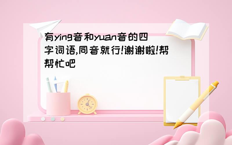 有ying音和yuan音的四字词语,同音就行!谢谢啦!帮帮忙吧