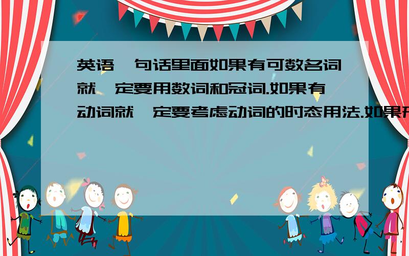 英语一句话里面如果有可数名词就一定要用数词和冠词.如果有动词就一定要考虑动词的时态用法.如果形容词就一定要考虑形容词的原级比较级最高级.如果不这样做的话,说出来的话一定是错