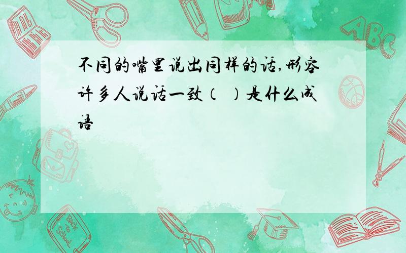 不同的嘴里说出同样的话,形容许多人说话一致（ ）是什么成语