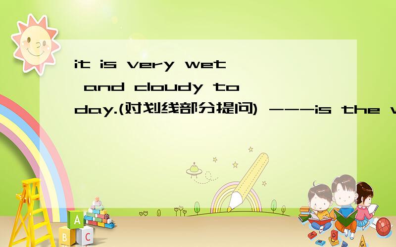 it is very wet and cloudy today.(对划线部分提问) ---is the weather -----today?