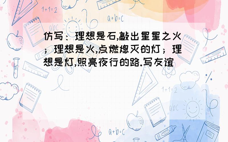 仿写：理想是石,敲出星星之火；理想是火,点燃熄灭的灯；理想是灯,照亮夜行的路.写友谊