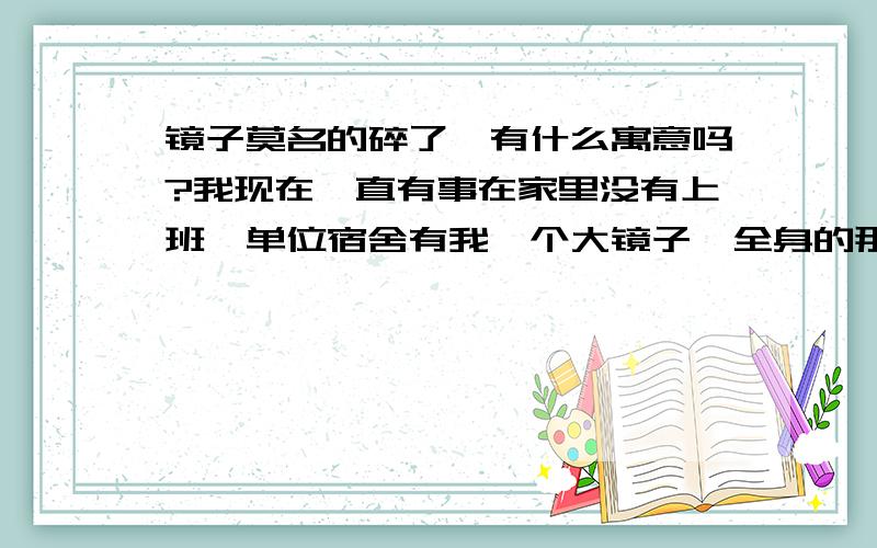 镜子莫名的碎了,有什么寓意吗?我现在一直有事在家里没有上班,单位宿舍有我一个大镜子,全身的那种,放在地上然后靠在墙上的那种,同事给我打电话说,昨天晚上那个镜子突然自己倒了,摔碎