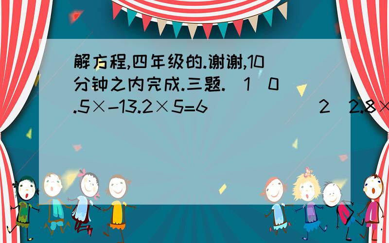 解方程,四年级的.谢谢,10分钟之内完成.三题.（1）0.5×-13.2×5=6          （2）2.8×4+5×=17.2       （3）0.06+7×=0.72×3  解：0.5×-66=6                    解：                                   解：×=字母x