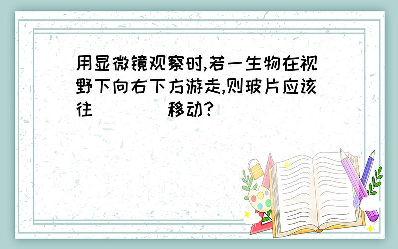 用显微镜观察时,若一生物在视野下向右下方游走,则玻片应该往____移动?