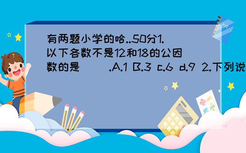 有两题小学的哈..50分1.以下各数不是12和18的公因数的是( ).A.1 B.3 c.6 d.9 2.下列说法正确的是( ).A.所有的是、质数都是奇数.B.整数都比分数大.C.两个奇数得差一定是奇数.D.是4的倍数的数一定是