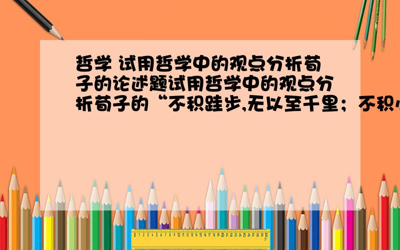 哲学 试用哲学中的观点分析荀子的论述题试用哲学中的观点分析荀子的“不积跬步,无以至千里；不积小流,无以成江海.”并与现实生活相结合