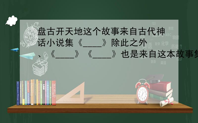 盘古开天地这个故事来自古代神话小说集《____》除此之外、《____》《____》也是来自这本故事集.这些故事展现了古代劳动人民的_________.