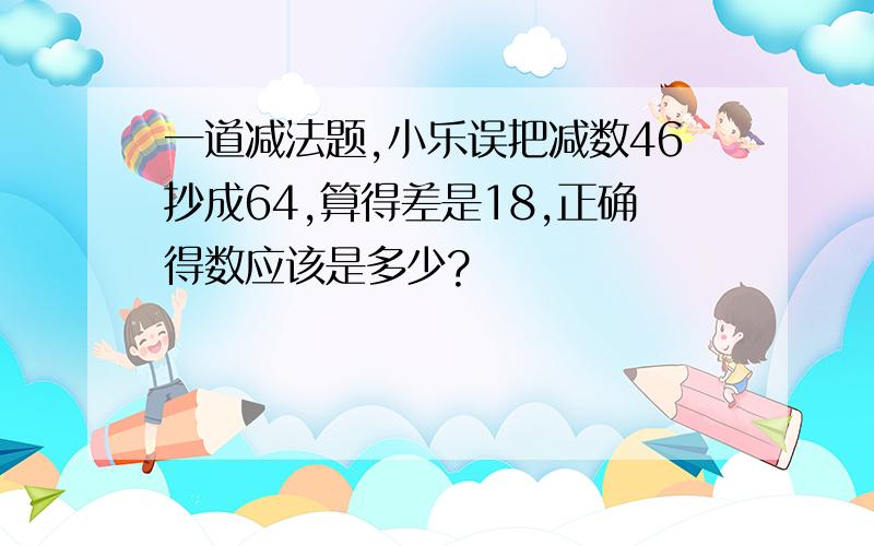 一道减法题,小乐误把减数46抄成64,算得差是18,正确得数应该是多少?