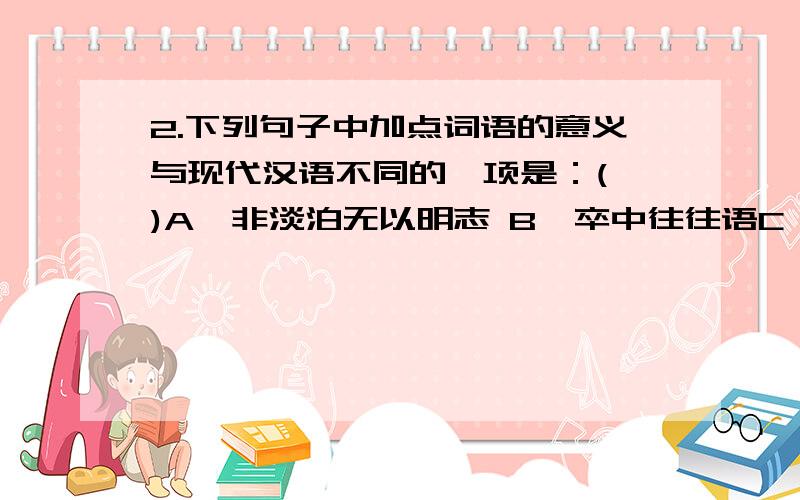 2.下列句子中加点词语的意义与现代汉语不同的一项是：( )A、非淡泊无以明志 B、卒中往往语C、奉命于危难之间 D、静以修身