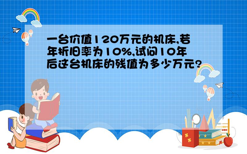 一台价值120万元的机床,若年折旧率为10%,试问10年后这台机床的残值为多少万元?