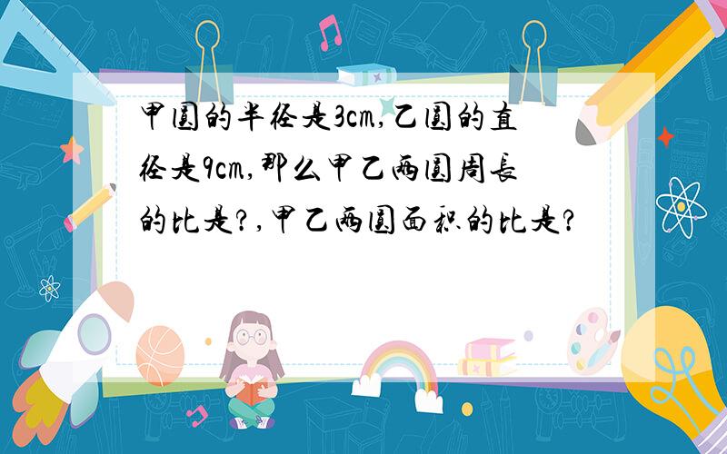 甲圆的半径是3cm,乙圆的直径是9cm,那么甲乙两圆周长的比是?,甲乙两圆面积的比是?