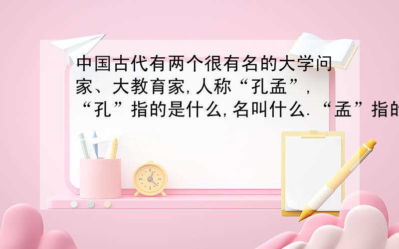 中国古代有两个很有名的大学问家、大教育家,人称“孔孟”,“孔”指的是什么,名叫什么.“孟”指的是什么,名叫什么.