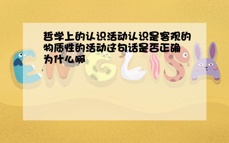 哲学上的认识活动认识是客观的物质性的活动这句话是否正确 为什么啊