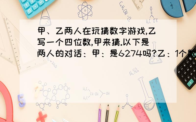 甲、乙两人在玩猜数字游戏,乙写一个四位数,甲来猜.以下是两人的对话：甲：是6274吗?乙：1个数字正确甲、乙两人在玩猜数字游戏,乙写一个四位数,甲来猜.以下是两人的对话：甲：是6274吗?