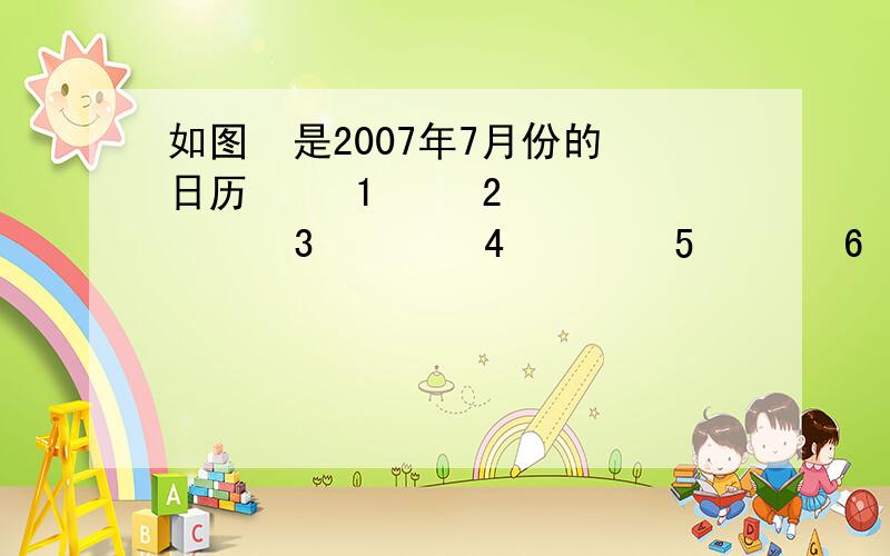 如图  是2007年7月份的日历     1     2      3        4        5       6       7         8     9     10      11      12     13     14        15    16   17      18      19     20     21         22    23   24      25      26     27     28