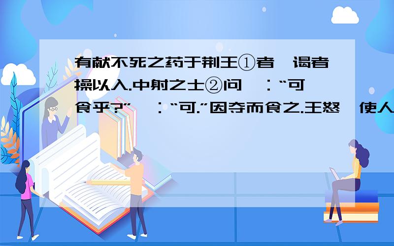 有献不死之药于荆王①者,谒者操以入.中射之士②问曰：“可食乎?”曰：“可.”因夺而食之.王怒,使人杀中射之士.中射之士使人说王曰：“臣问谒者,谒者曰可食,臣故食之.是臣无罪,而罪在