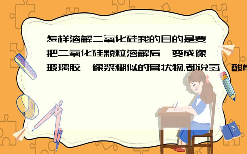 怎样溶解二氧化硅我的目的是要把二氧化硅颗粒溶解后,变成像玻璃胶、像浆糊似的膏状物.都说氢氟酸能溶解二氧化硅.可是我用氢氟酸浸泡二氧化硅颗粒或者用硝酸浸泡,温度20℃.为何都不溶