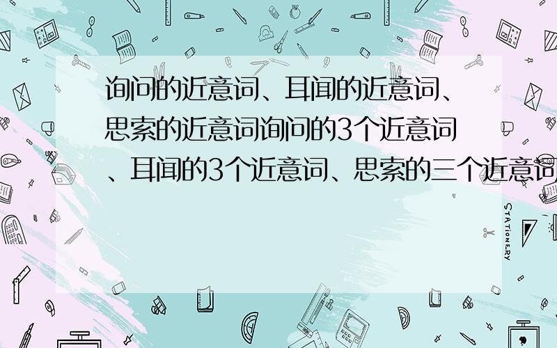 询问的近意词、耳闻的近意词、思索的近意词询问的3个近意词、耳闻的3个近意词、思索的三个近意词.