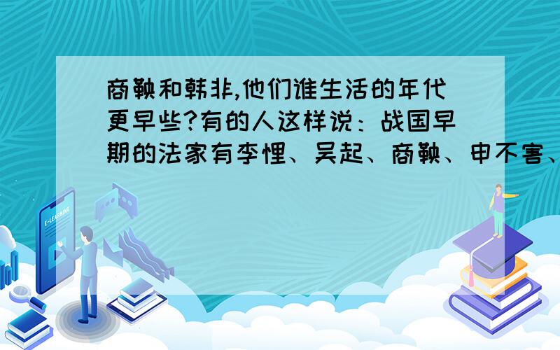 商鞅和韩非,他们谁生活的年代更早些?有的人这样说：战国早期的法家有李悝、吴起、商鞅、申不害、慎到等,后期的代表人是韩非.但是还有人说：应该说韩非的法家思想被商鞅发展并运用于