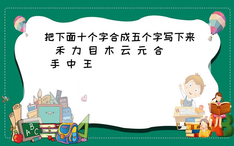 把下面十个字合成五个字写下来(禾 力 目 木 云 元 合 手 中 王)