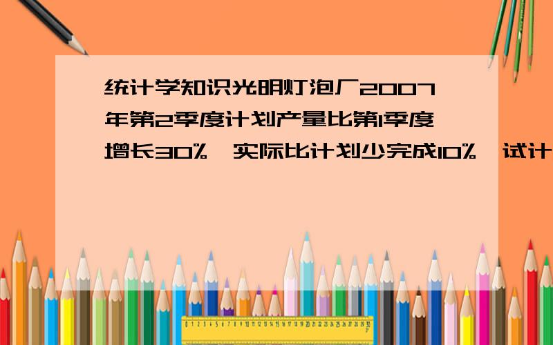 统计学知识光明灯泡厂2007年第2季度计划产量比第1季度增长30%,实际比计划少完成10%,试计算该厂实际产量比第1季度增长百分之几?