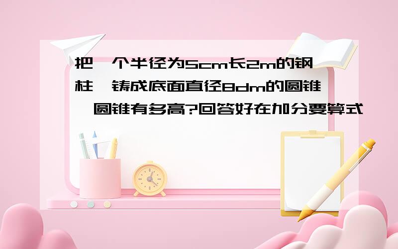 把一个半径为5cm长2m的钢柱,铸成底面直径8dm的圆锥,圆锥有多高?回答好在加分要算式