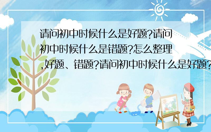 请问初中时候什么是好题?请问初中时候什么是错题?怎么整理,好题、错题?请问初中时候什么是好题?请问初中时候什么是错题?怎么整理好题错题?请举例说明.举数理化为主?错题本要怎么写?请