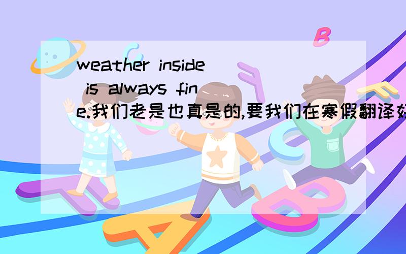 weather inside is always fine.我们老是也真是的,要我们在寒假翻译好多课文~