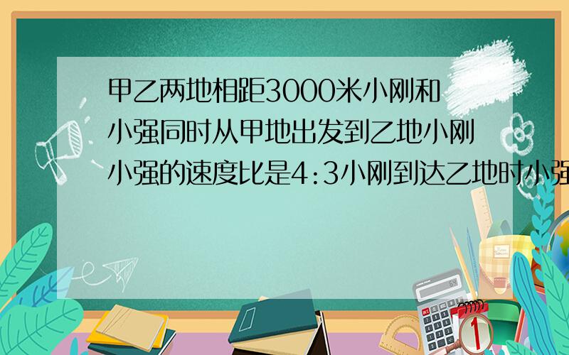 甲乙两地相距3000米小刚和小强同时从甲地出发到乙地小刚小强的速度比是4:3小刚到达乙地时小强离乙地有几米