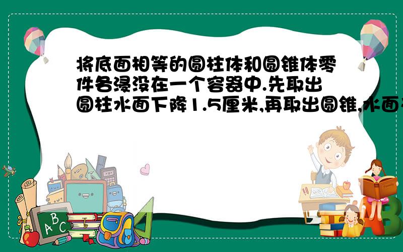 将底面相等的圆柱体和圆锥体零件各浸没在一个容器中.先取出圆柱水面下降1.5厘米,再取出圆锥,水面又下降1.517点以前有分