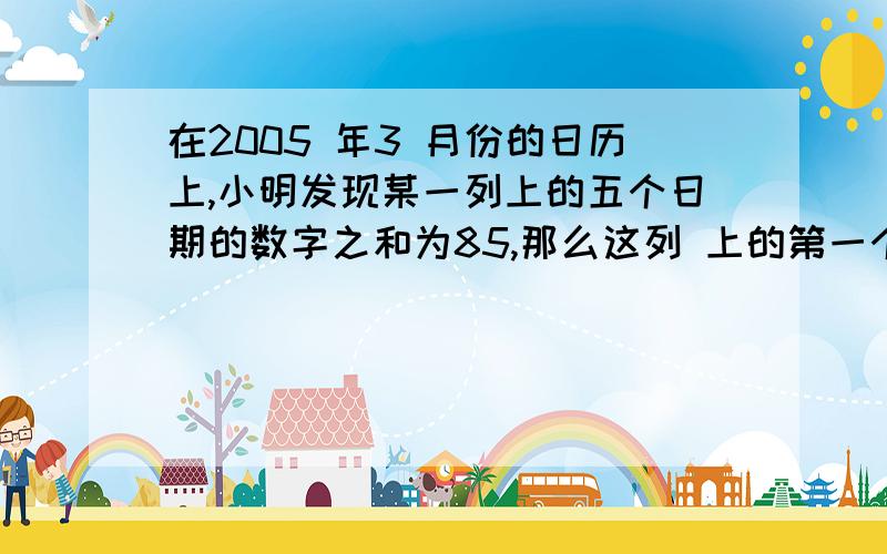 在2005 年3 月份的日历上,小明发现某一列上的五个日期的数字之和为85,那么这列 上的第一个日期是---- 号.