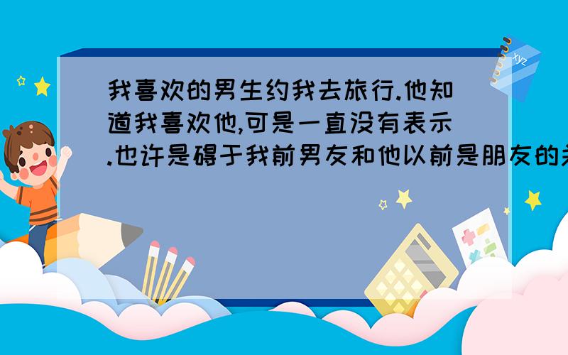 我喜欢的男生约我去旅行.他知道我喜欢他,可是一直没有表示.也许是碍于我前男友和他以前是朋友的关系吧.他对我还算不错,把他身边的朋友都介绍给我认识.偶尔还会打电话约我出去.我也去