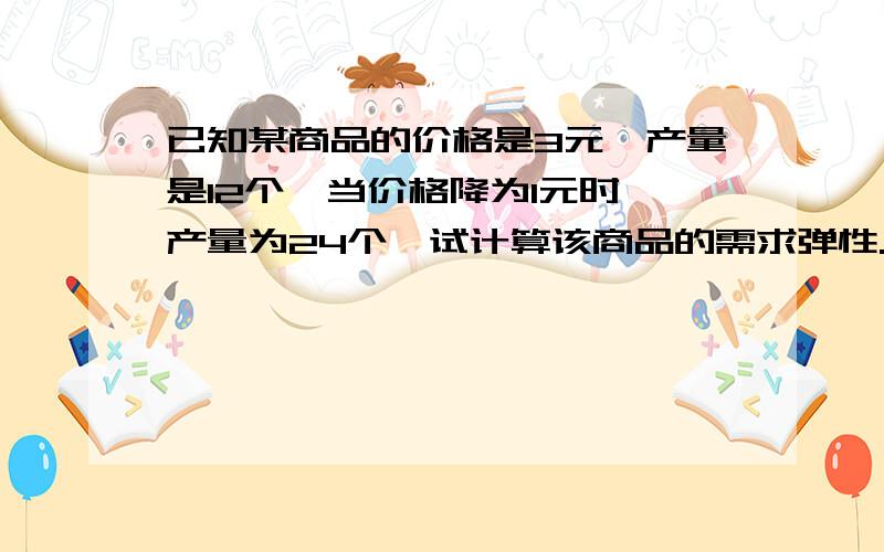 已知某商品的价格是3元,产量是12个,当价格降为1元时,产量为24个,试计算该商品的需求弹性.能告诉我这个怎么做么?