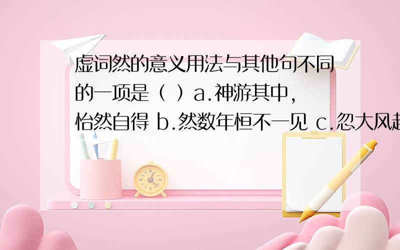 虚词然的意义用法与其他句不同的一项是（ ）a.神游其中,怡然自得 b.然数年恒不一见 c.忽大风起,尘气莽莽然 d.忽有庞然大物,拔山倒树而来 这几个选项中的然都是什么意思,